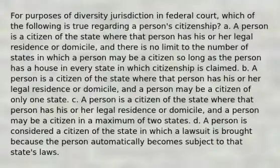 For purposes of diversity jurisdiction in federal court, which of the following is true regarding a person's citizenship? a. A person is a citizen of the state where that person has his or her legal residence or domicile, and there is no limit to the number of states in which a person may be a citizen so long as the person has a house in every state in which citizenship is claimed. b. A person is a citizen of the state where that person has his or her legal residence or domicile, and a person may be a citizen of only one state. c. A person is a citizen of the state where that person has his or her legal residence or domicile, and a person may be a citizen in a maximum of two states. d. A person is considered a citizen of the state in which a lawsuit is brought because the person automatically becomes subject to that state's laws.