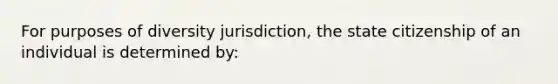 For purposes of diversity jurisdiction, the state citizenship of an individual is determined by: