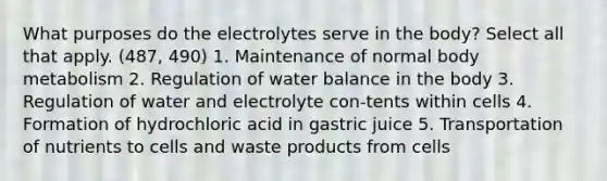 What purposes do the electrolytes serve in the body? Select all that apply. (487, 490) 1. Maintenance of normal body metabolism 2. Regulation of water balance in the body 3. Regulation of water and electrolyte con-tents within cells 4. Formation of hydrochloric acid in gastric juice 5. Transportation of nutrients to cells and waste products from cells