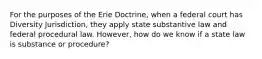 For the purposes of the Erie Doctrine, when a federal court has Diversity Jurisdiction, they apply state substantive law and federal procedural law. However, how do we know if a state law is substance or procedure?