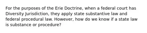 For the purposes of the Erie Doctrine, when a federal court has Diversity Jurisdiction, they apply state substantive law and federal procedural law. However, how do we know if a state law is substance or procedure?