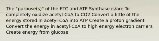 The "purpose(s)" of the ETC and ATP Synthase is/are To completely oxidize acetyl-CoA to CO2 Convert a little of the energy stored in acetyl-CoA into ATP Create a proton gradient Convert the energy in acetyl-CoA to high energy electron carriers Create energy from glucose