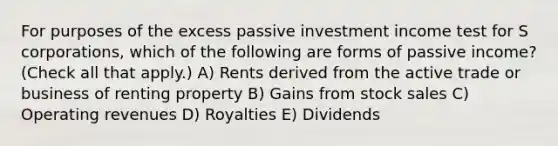 For purposes of the excess passive investment income test for S corporations, which of the following are forms of passive income? (Check all that apply.) A) Rents derived from the active trade or business of renting property B) Gains from stock sales C) Operating revenues D) Royalties E) Dividends