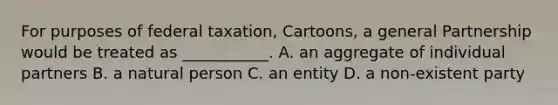 For purposes of federal taxation, Cartoons, a general Partnership would be treated as ___________. A. an aggregate of individual partners B. a natural person C. an entity D. a non-existent party