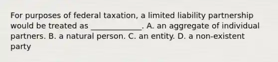 For purposes of federal taxation, a limited liability partnership would be treated as _____________. A. an aggregate of individual partners. B. a natural person. C. an entity. D. a non-existent party