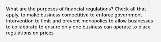 What are the purposes of financial regulations? Check all that apply. to make business competitive to enforce government intervention to limit and prevent monopolies to allow businesses to collaborate to ensure only one business can operate to place regulations on prices