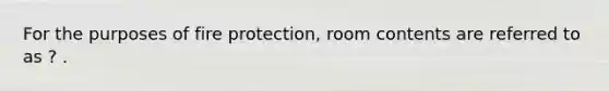 For the purposes of fire protection, room contents are referred to as ? .