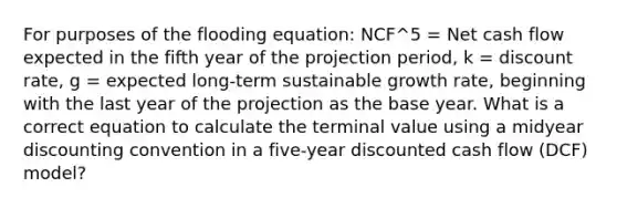 For purposes of the flooding equation: NCF^5 = Net cash flow expected in the fifth year of the projection period, k = discount rate, g = expected long-term sustainable growth rate, beginning with the last year of the projection as the base year. What is a correct equation to calculate the terminal value using a midyear discounting convention in a five-year discounted cash flow (DCF) model?