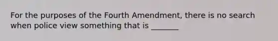 For the purposes of the Fourth Amendment, there is no search when police view something that is _______