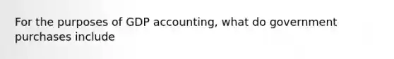 For the purposes of GDP accounting, what do government purchases include