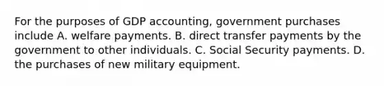 For the purposes of GDP​ accounting, government purchases include A. welfare payments. B. direct transfer payments by the government to other individuals. C. Social Security payments. D. the purchases of new military equipment.