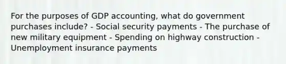 For the purposes of GDP accounting, what do government purchases include? - Social security payments - The purchase of new military equipment - Spending on highway construction - Unemployment insurance payments