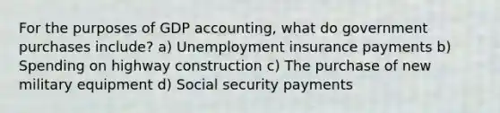 For the purposes of GDP accounting, what do government purchases include? a) Unemployment insurance payments b) Spending on highway construction c) The purchase of new military equipment d) Social security payments