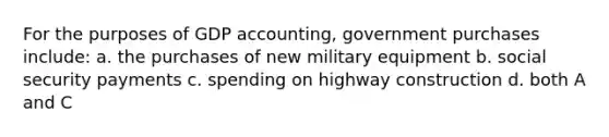 For the purposes of GDP accounting, government purchases include: a. the purchases of new military equipment b. social security payments c. spending on highway construction d. both A and C