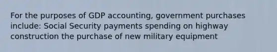 For the purposes of GDP accounting, government purchases include: Social Security payments spending on highway construction the purchase of new military equipment