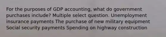 For the purposes of GDP accounting, what do government purchases include? Multiple select question. Unemployment insurance payments The purchase of new military equipment Social security payments Spending on highway construction