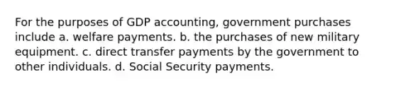 For the purposes of GDP accounting, government purchases include a. welfare payments. b. the purchases of new military equipment. c. direct transfer payments by the government to other individuals. d. Social Security payments.