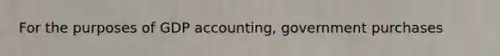 For the purposes of GDP​ accounting, government purchases