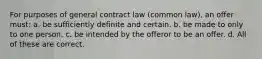 For purposes of general contract law (common law), an offer must: a. be sufficiently definite and certain. b. be made to only to one person. c. be intended by the offeror to be an offer. d. All of these are correct.