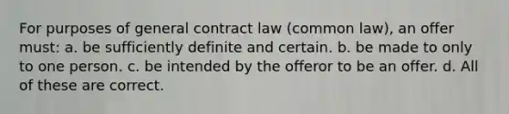 For purposes of general contract law (common law), an offer must: a. be sufficiently definite and certain. b. be made to only to one person. c. be intended by the offeror to be an offer. d. All of these are correct.