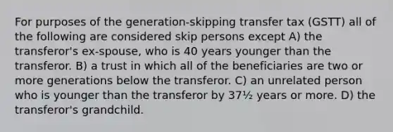 For purposes of the generation-skipping transfer tax (GSTT) all of the following are considered skip persons except A) the transferor's ex-spouse, who is 40 years younger than the transferor. B) a trust in which all of the beneficiaries are two or more generations below the transferor. C) an unrelated person who is younger than the transferor by 37½ years or more. D) the transferor's grandchild.