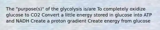 The "purpose(s)" of the glycolysis is/are To completely oxidize glucose to CO2 Convert a little energy stored in glucose into ATP and NADH Create a proton gradient Create energy from glucose