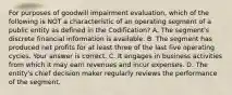 For purposes of goodwill impairment​ evaluation, which of the following is NOT a characteristic of an operating segment of a public entity as defined in the​ Codification? A. The​ segment's discrete financial information is available. B. The segment has produced net profits for at least three of the last five operating cycles. Your answer is correct. C. It engages in business activities from which it may earn revenues and incur expenses. D. The​ entity's chief decision maker regularly reviews the performance of the segment.