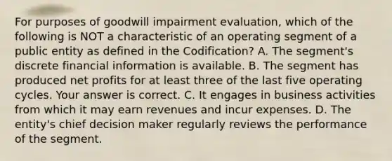 For purposes of goodwill impairment​ evaluation, which of the following is NOT a characteristic of an operating segment of a public entity as defined in the​ Codification? A. The​ segment's discrete financial information is available. B. The segment has produced net profits for at least three of the last five operating cycles. Your answer is correct. C. It engages in business activities from which it may earn revenues and incur expenses. D. The​ entity's chief decision maker regularly reviews the performance of the segment.