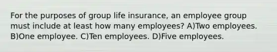 For the purposes of group life insurance, an employee group must include at least how many employees? A)Two employees. B)One employee. C)Ten employees. D)Five employees.