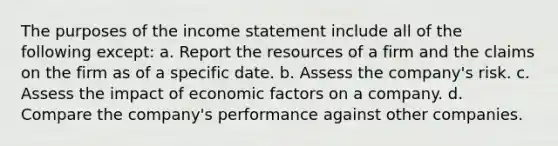 The purposes of the income statement include all of the following except: a. Report the resources of a firm and the claims on the firm as of a specific date. b. Assess the company's risk. c. Assess the impact of economic factors on a company. d. Compare the company's performance against other companies.