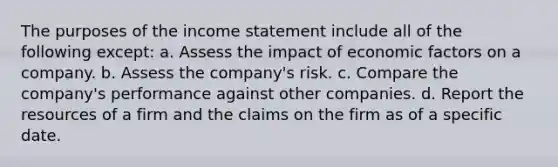 The purposes of the income statement include all of the following except: a. Assess the impact of economic factors on a company. b. Assess the company's risk. c. Compare the company's performance against other companies. d. Report the resources of a firm and the claims on the firm as of a specific date.