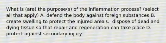 What is (are) the purpose(s) of the inflammation process? (select all that apply) A. defend the body against foreign substances B. create swelling to protect the injured area C. dispose of dead and dying tissue so that repair and regeneration can take place D. protect against secondary injury