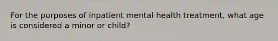 For the purposes of inpatient mental health treatment, what age is considered a minor or child?