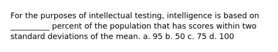 For the purposes of intellectual testing, intelligence is based on __________ percent of the population that has scores within two standard deviations of the mean. a. 95 b. 50 c. 75 d. 100