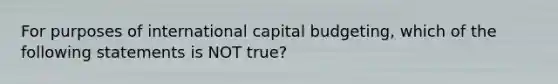 For purposes of international capital budgeting, which of the following statements is NOT true?