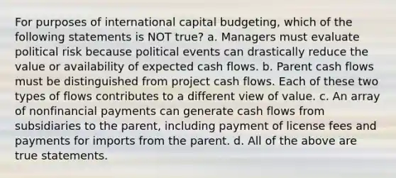 For purposes of international capital budgeting, which of the following statements is NOT true? a. Managers must evaluate political risk because political events can drastically reduce the value or availability of expected cash flows. b. Parent cash flows must be distinguished from project cash flows. Each of these two types of flows contributes to a different view of value. c. An array of nonfinancial payments can generate cash flows from subsidiaries to the parent, including payment of license fees and payments for imports from the parent. d. All of the above are true statements.