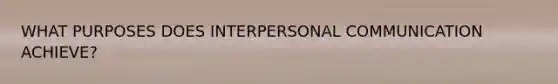 WHAT PURPOSES DOES INTERPERSONAL COMMUNICATION ACHIEVE?