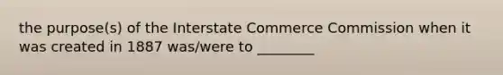 the purpose(s) of the Interstate Commerce Commission when it was created in 1887 was/were to ________