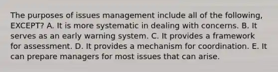 The purposes of issues management include all of the following, EXCEPT? A. It is more systematic in dealing with concerns. B. It serves as an early warning system. C. It provides a framework for assessment. D. It provides a mechanism for coordination. E. It can prepare managers for most issues that can arise.