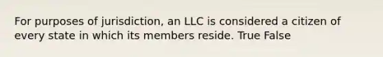 For purposes of jurisdiction, an LLC is considered a citizen of every state in which its members reside. True False