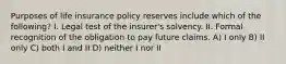 Purposes of life insurance policy reserves include which of the following? I. Legal test of the insurer's solvency. II. Formal recognition of the obligation to pay future claims. A) I only B) II only C) both I and II D) neither I nor II