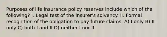 Purposes of life insurance policy reserves include which of the following? I. Legal test of the insurer's solvency. II. Formal recognition of the obligation to pay future claims. A) I only B) II only C) both I and II D) neither I nor II