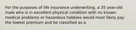 For the purposes of life insurance underwriting, a 35 year-old male who is in excellent physical condition with no known medical problems or hazardous hobbies would most likely pay the lowest premium and be classified as a