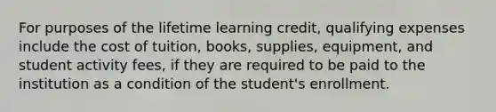 For purposes of the lifetime learning credit, qualifying expenses include the cost of tuition, books, supplies, equipment, and student activity fees, if they are required to be paid to the institution as a condition of the student's enrollment.