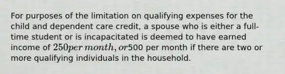 For purposes of the limitation on qualifying expenses for the child and dependent care​ credit, a spouse who is either a​ full-time student or is incapacitated is deemed to have earned income of​ 250 per​ month, or​500 per month if there are two or more qualifying individuals in the household.