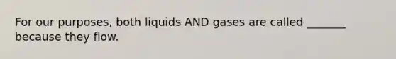 For our purposes, both liquids AND gases are called _______ because they flow.