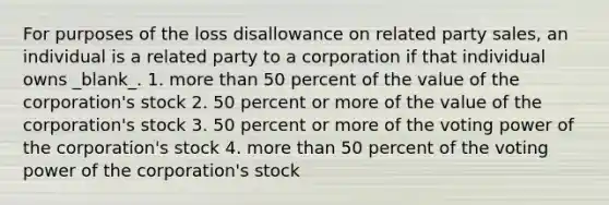 For purposes of the loss disallowance on related party sales, an individual is a related party to a corporation if that individual owns _blank​_. 1. more than 50 percent of the value of the corporation's stock 2. 50 percent or more of the value of the corporation's stock 3. 50 percent or more of the voting power of the corporation's stock 4. more than 50 percent of the voting power of the corporation's stock