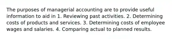 The purposes of managerial accounting are to provide useful information to aid in 1. Reviewing past activities. 2. Determining costs of products and services. 3. Determining costs of employee wages and salaries. 4. Comparing actual to planned results.