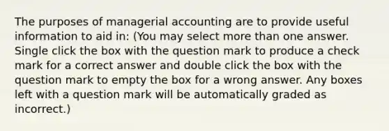 The purposes of managerial accounting are to provide useful information to aid in: (You may select more than one answer. Single click the box with the question mark to produce a check mark for a correct answer and double click the box with the question mark to empty the box for a wrong answer. Any boxes left with a question mark will be automatically graded as incorrect.)