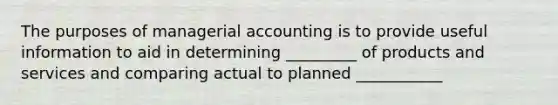 The purposes of managerial accounting is to provide useful information to aid in determining _________ of products and services and comparing actual to planned ___________